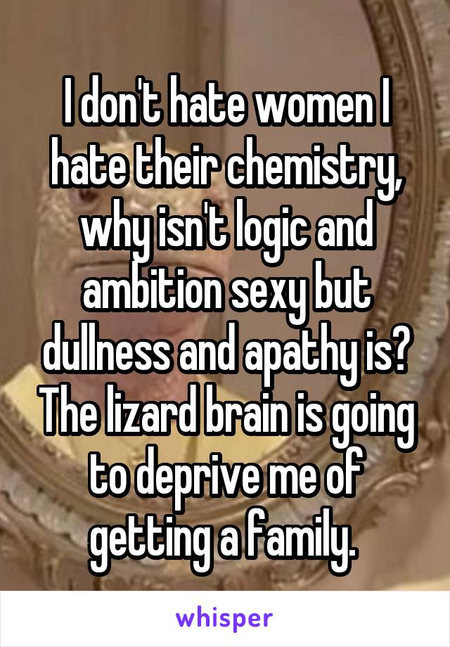 I don't hate women I hate their chemistry, why isn't logic and ambition sexy but dullness and apathy is? The lizard brain is going to deprive me of getting a family. 