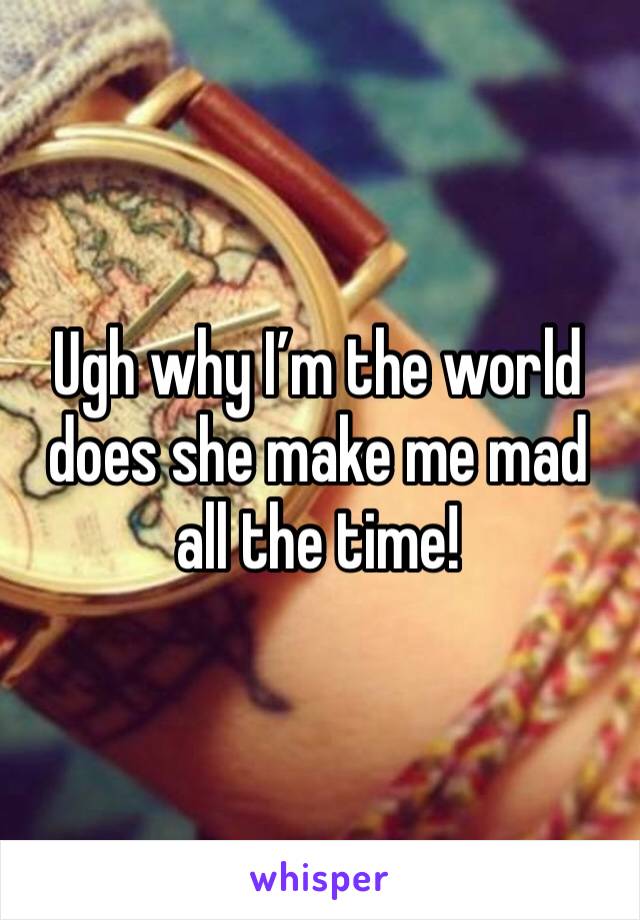 Ugh why I’m the world does she make me mad all the time!