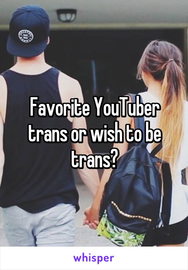 Favorite YouTuber trans or wish to be trans?