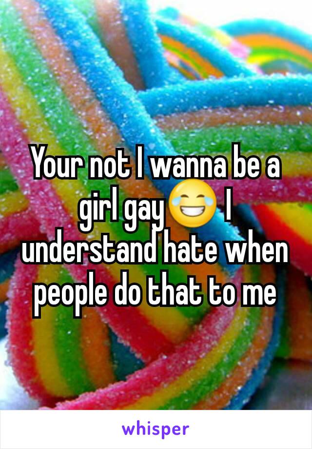 Your not I wanna be a girl gay😂 I understand hate when people do that to me