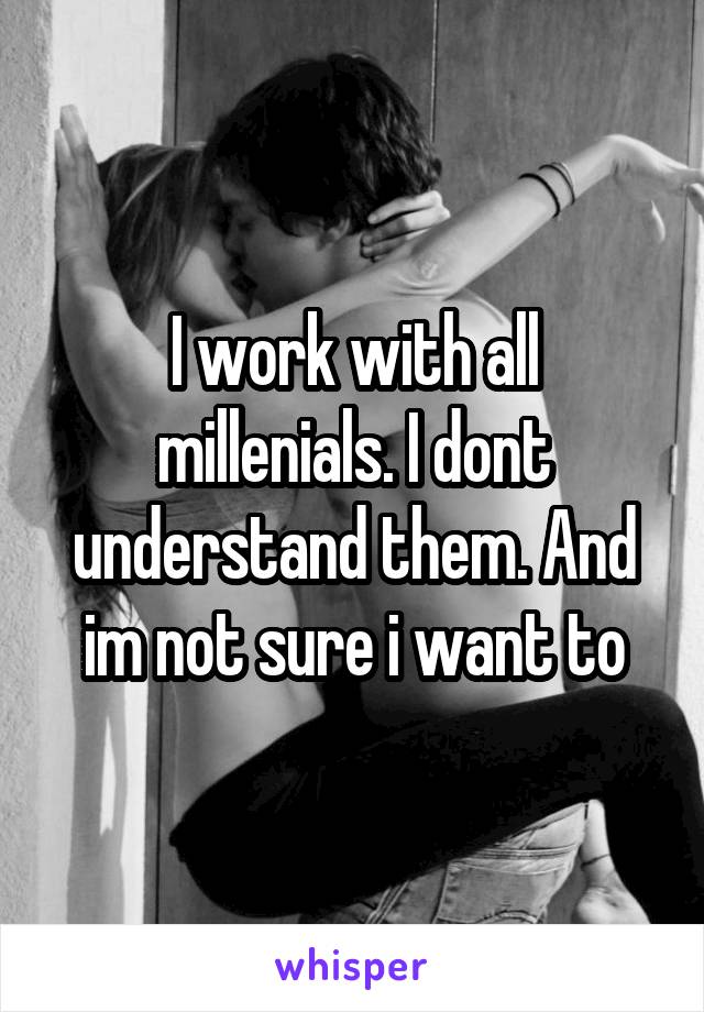 I work with all millenials. I dont understand them. And im not sure i want to