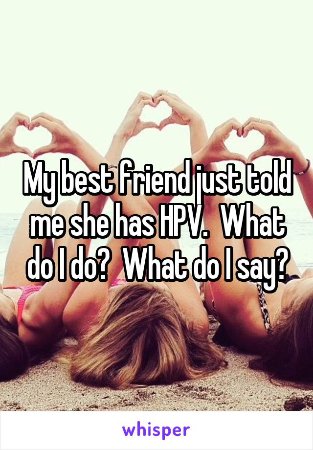 My best friend just told me she has HPV.  What do I do?  What do I say?