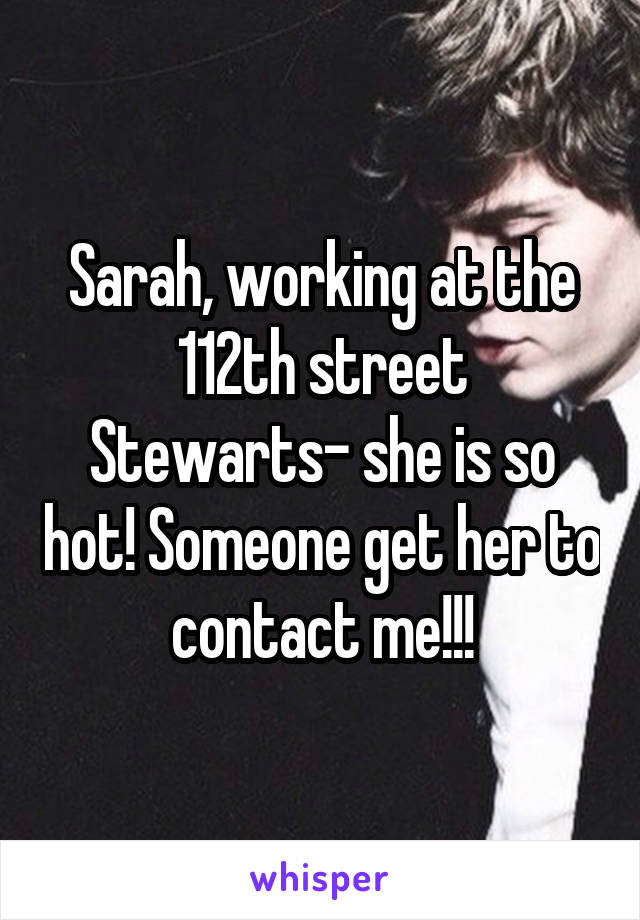 Sarah, working at the 112th street Stewarts- she is so hot! Someone get her to contact me!!!