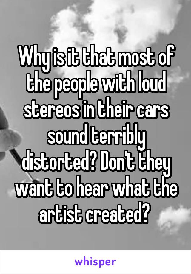 Why is it that most of the people with loud stereos in their cars sound terribly distorted? Don't they want to hear what the artist created? 