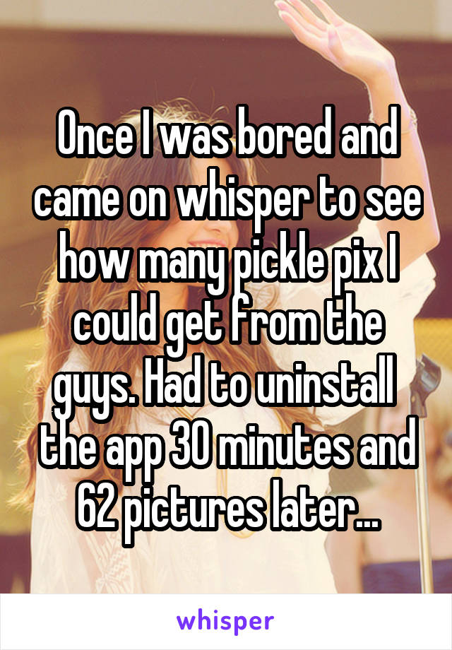 Once I was bored and came on whisper to see how many pickle pix I could get from the guys. Had to uninstall  the app 30 minutes and 62 pictures later...