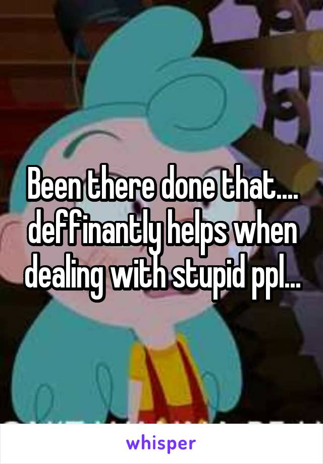 Been there done that.... deffinantly helps when dealing with stupid ppl...