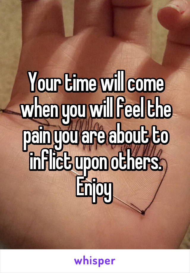 Your time will come when you will feel the pain you are about to inflict upon others. Enjoy 