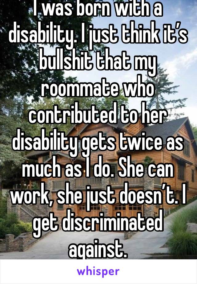 I was born with a disability. I just think it’s bullshit that my roommate who contributed to her disability gets twice as much as I do. She can work, she just doesn’t. I get discriminated against. 
