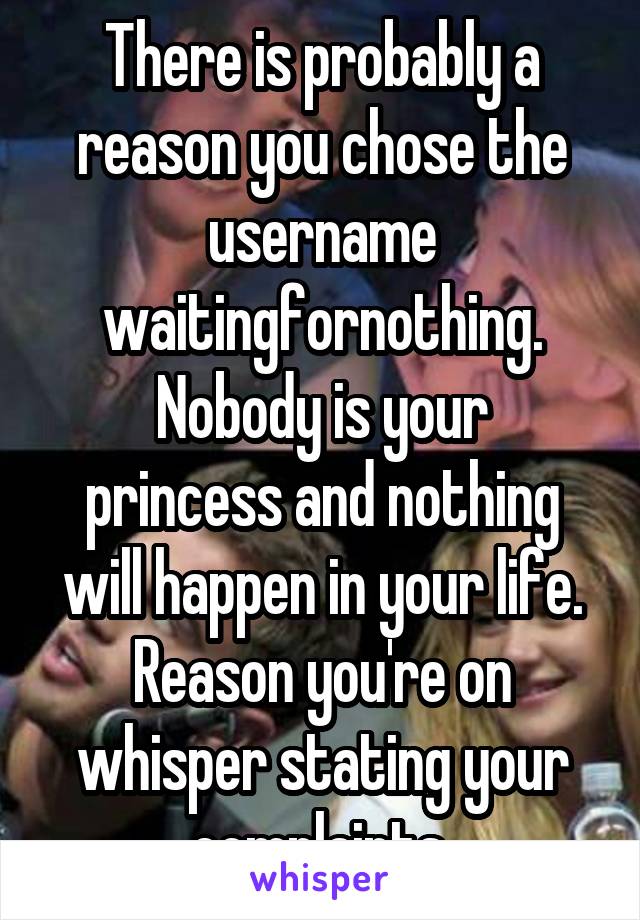 There is probably a reason you chose the username waitingfornothing.
Nobody is your princess and nothing will happen in your life. Reason you're on whisper stating your complaints.
