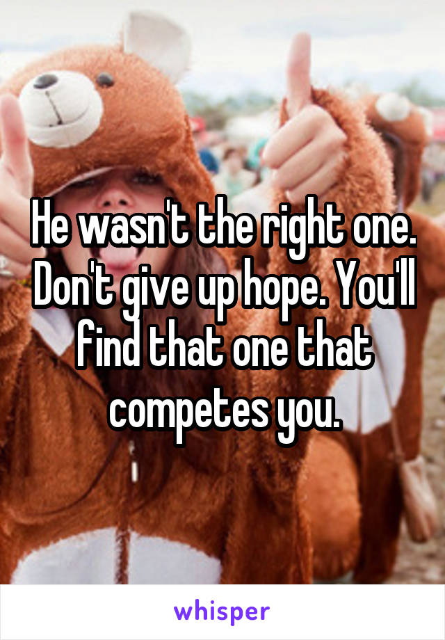 He wasn't the right one. Don't give up hope. You'll find that one that competes you.