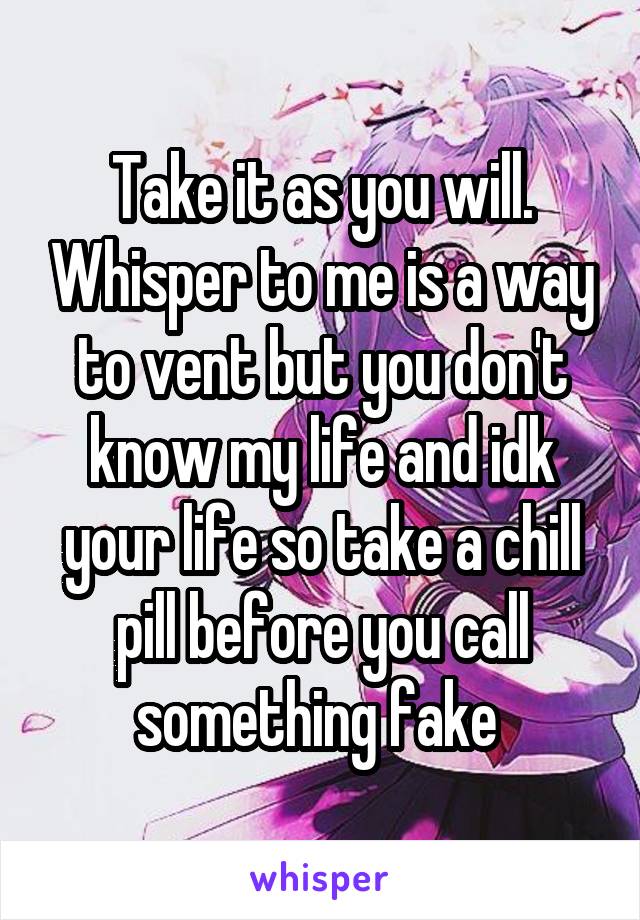 Take it as you will. Whisper to me is a way to vent but you don't know my life and idk your life so take a chill pill before you call something fake 