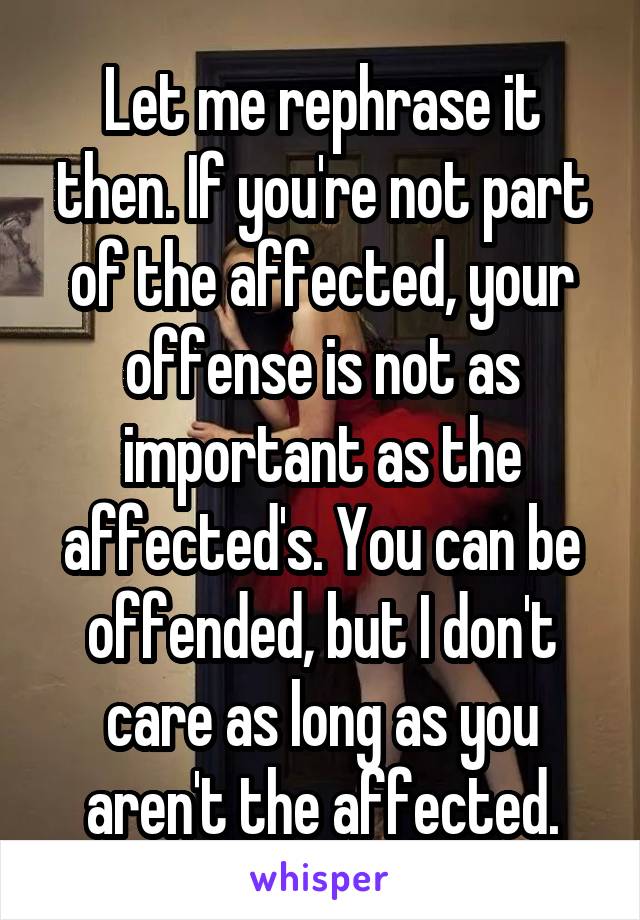 Let me rephrase it then. If you're not part of the affected, your offense is not as important as the affected's. You can be offended, but I don't care as long as you aren't the affected.
