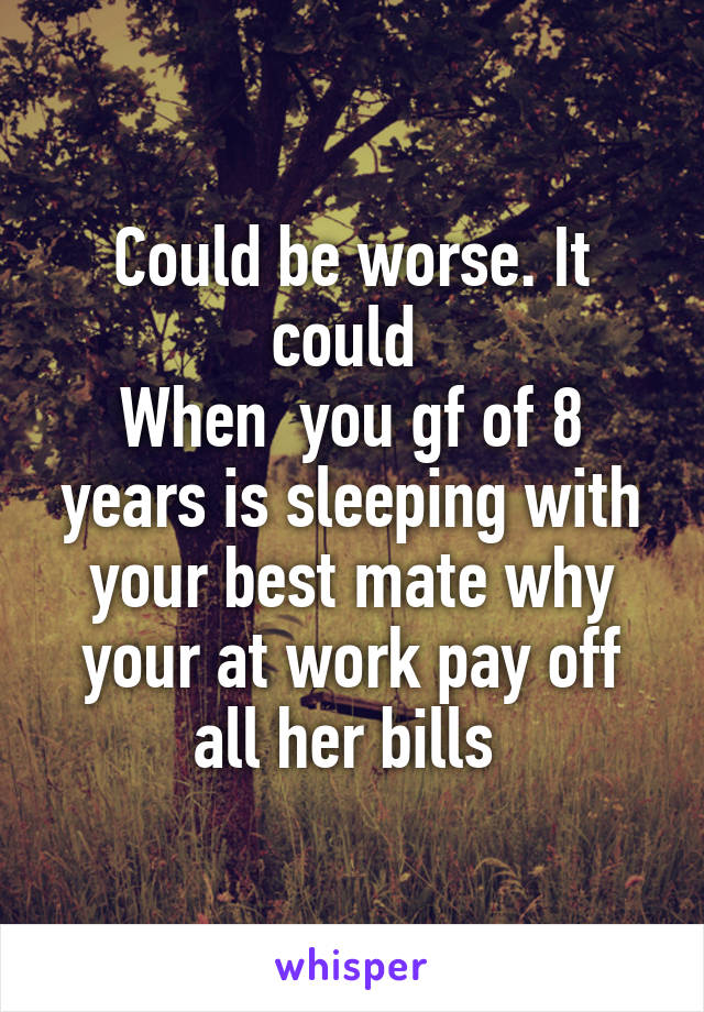 Could be worse. It could 
When  you gf of 8 years is sleeping with your best mate why your at work pay off all her bills 