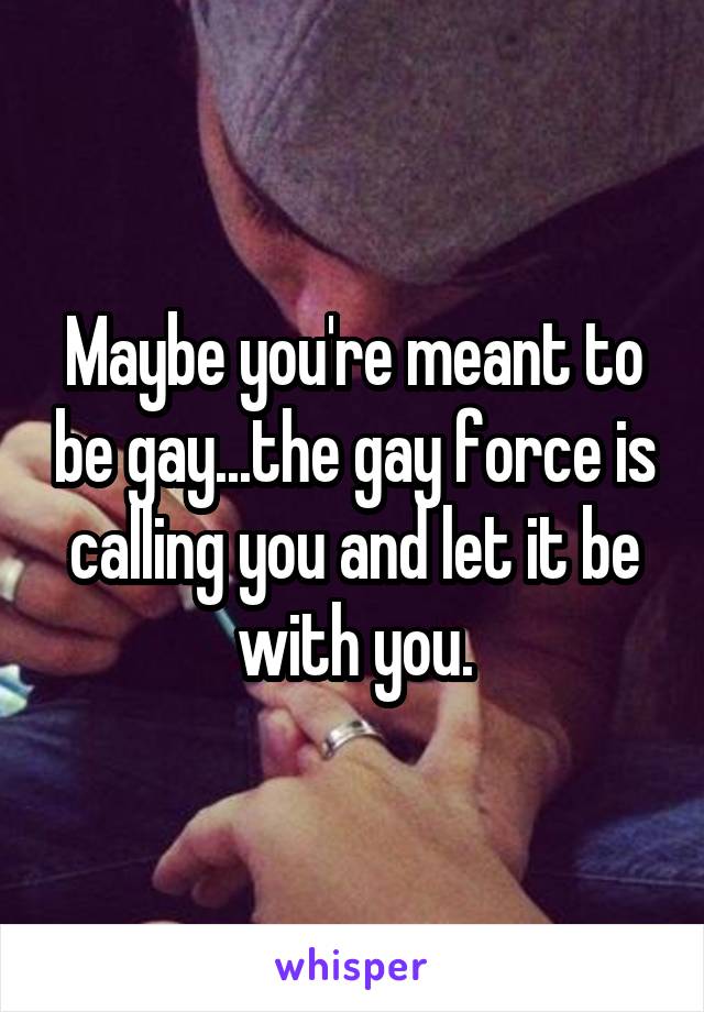 Maybe you're meant to be gay...the gay force is calling you and let it be with you.