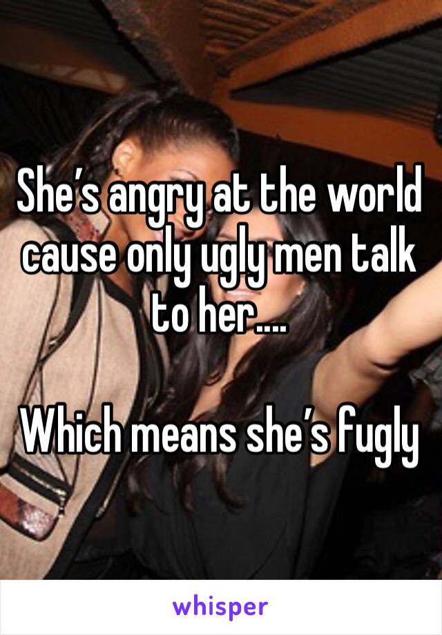 She’s angry at the world cause only ugly men talk to her....

Which means she’s fugly