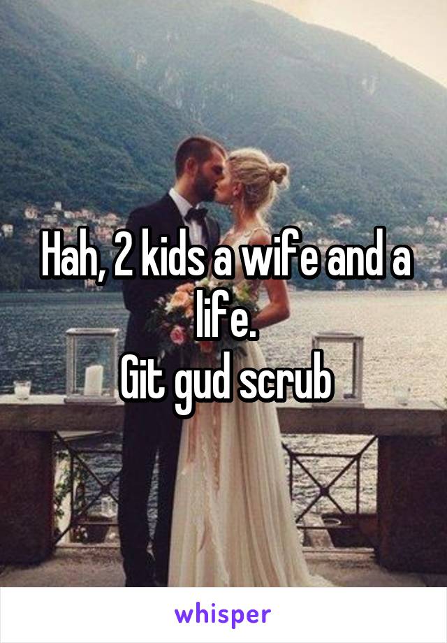Hah, 2 kids a wife and a life.
Git gud scrub