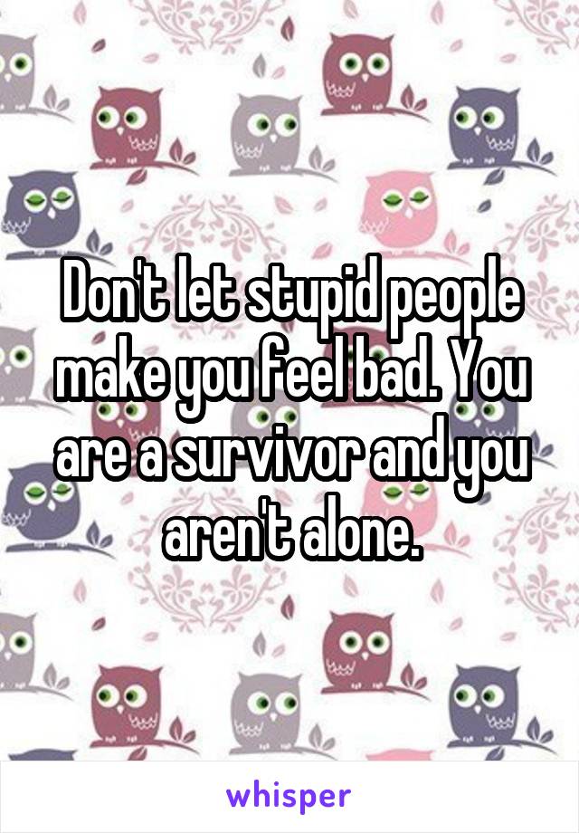 Don't let stupid people make you feel bad. You are a survivor and you aren't alone.