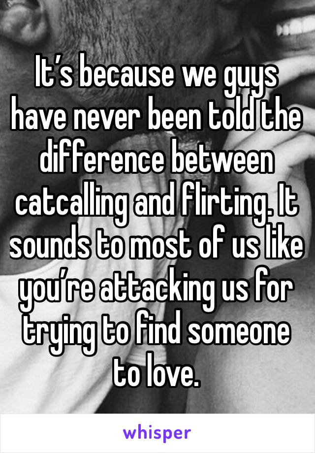 It’s because we guys have never been told the difference between catcalling and flirting. It sounds to most of us like you’re attacking us for trying to find someone to love.
