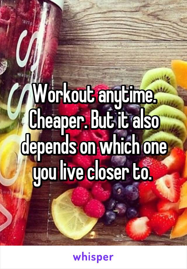 Workout anytime. Cheaper. But it also depends on which one you live closer to. 