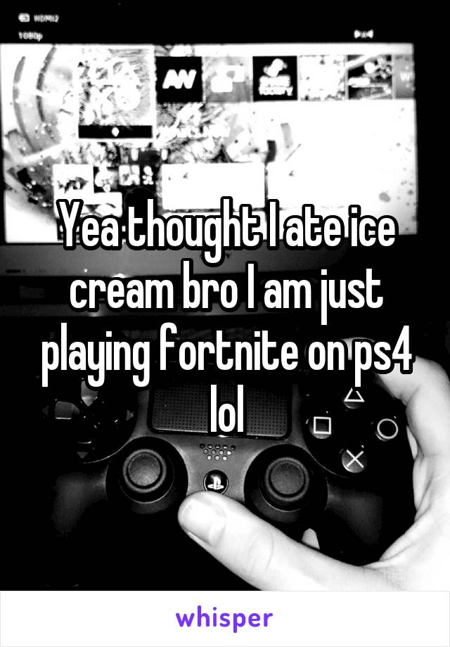 Yea thought I ate ice cream bro I am just playing fortnite on ps4 lol