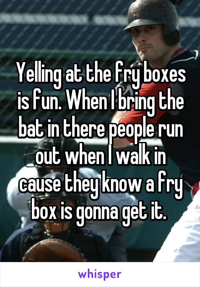 Yelling at the fry boxes is fun. When I bring the bat in there people run out when I walk in cause they know a fry box is gonna get it. 