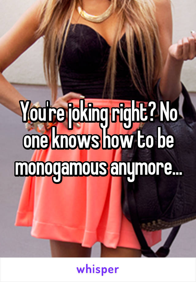 You're joking right? No one knows how to be monogamous anymore...