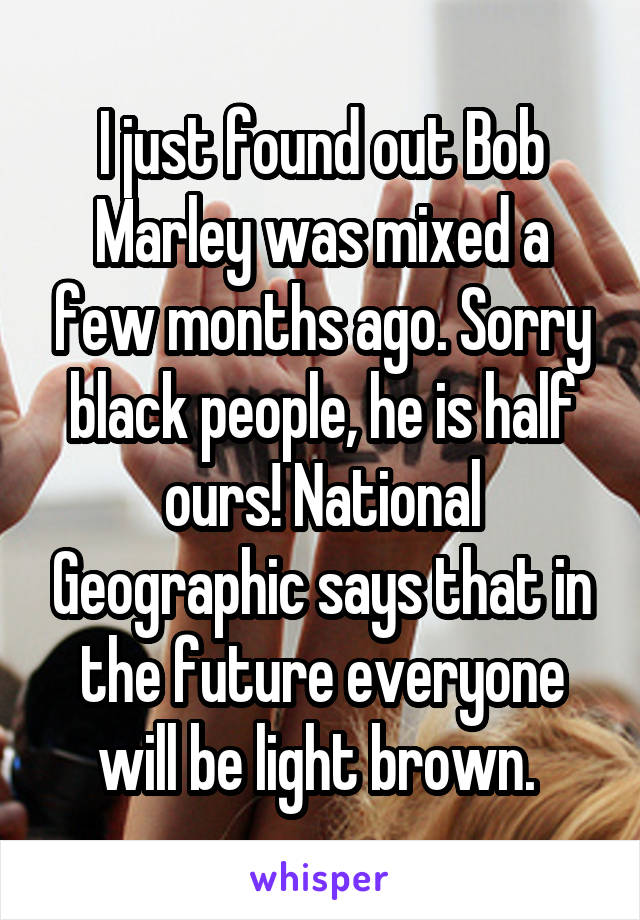 I just found out Bob Marley was mixed a few months ago. Sorry black people, he is half ours! National Geographic says that in the future everyone will be light brown. 