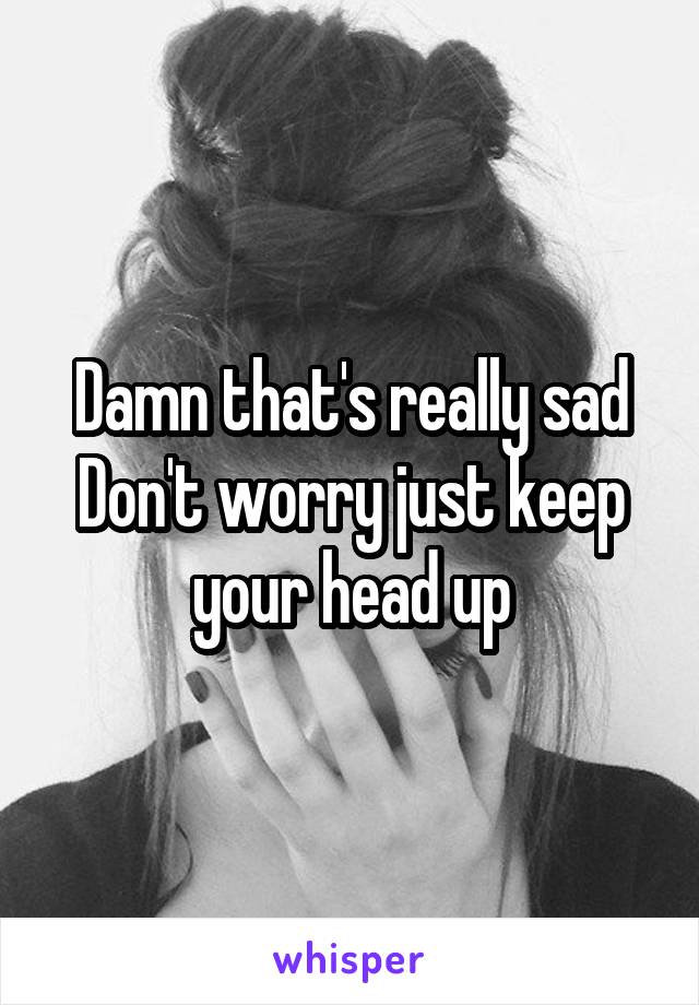 Damn that's really sad Don't worry just keep your head up