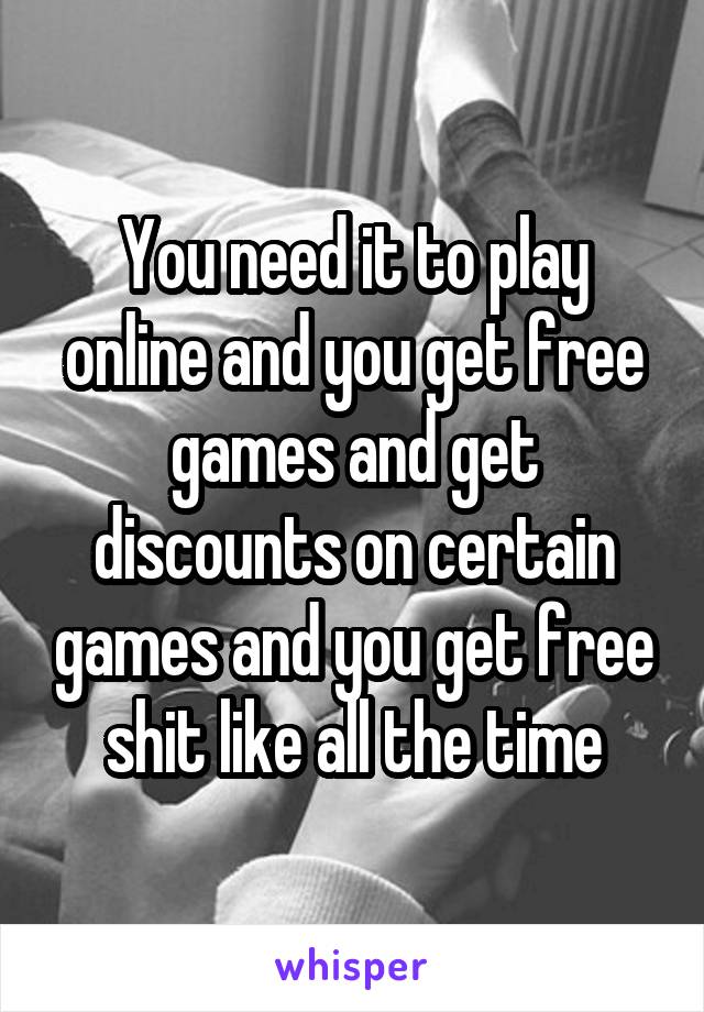 You need it to play online and you get free games and get discounts on certain games and you get free shit like all the time