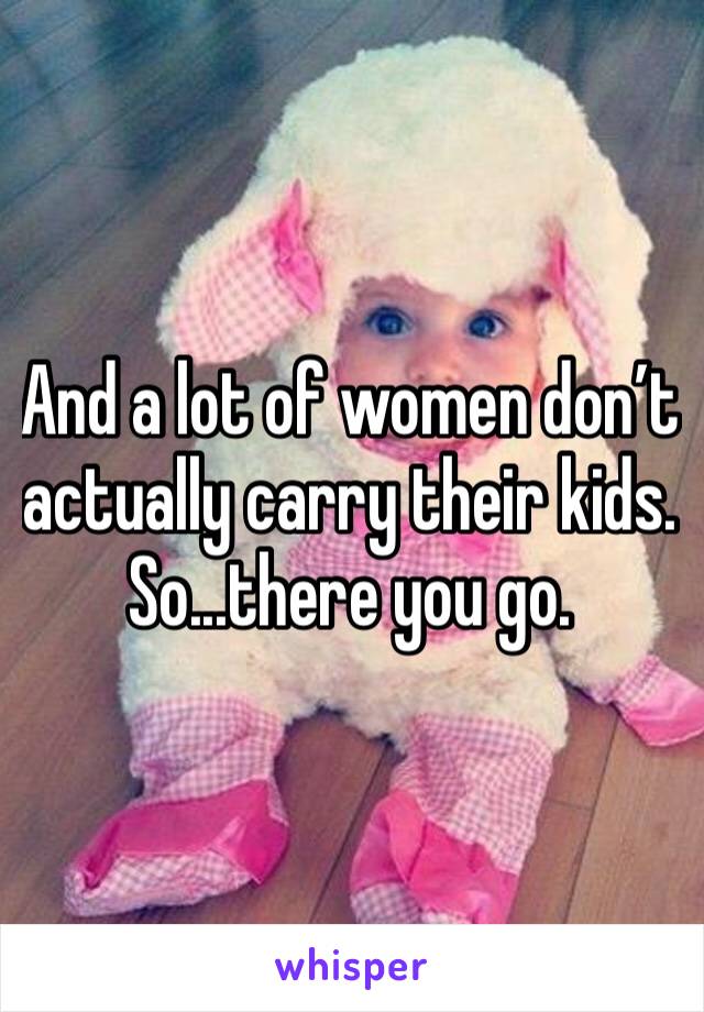 And a lot of women don’t actually carry their kids. So...there you go. 