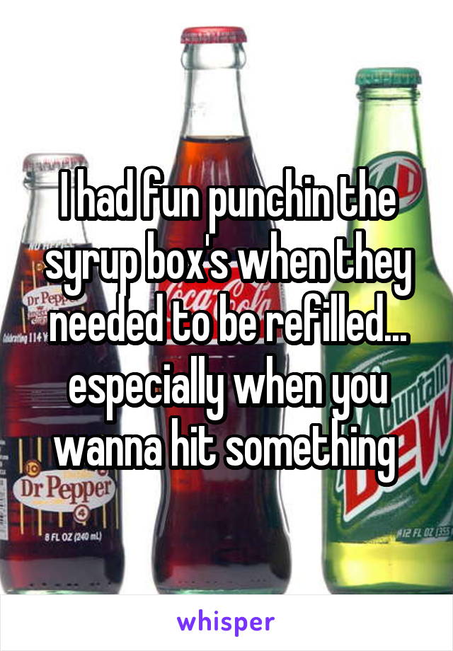 I had fun punchin the syrup box's when they needed to be refilled... especially when you wanna hit something 