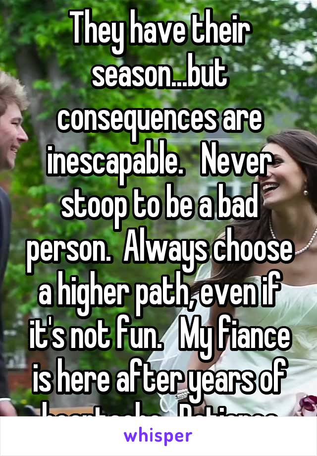 They have their season...but consequences are inescapable.   Never stoop to be a bad person.  Always choose a higher path, even if it's not fun.   My fiance is here after years of heartache.  Patience