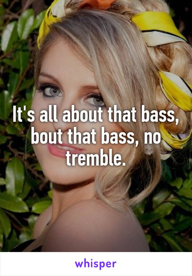 It's all about that bass, bout that bass, no tremble.