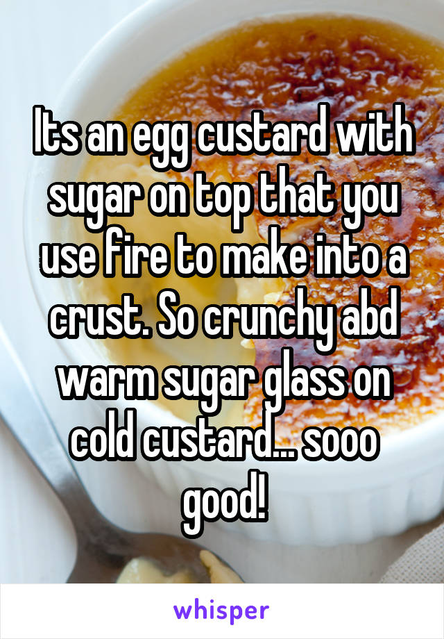 Its an egg custard with sugar on top that you use fire to make into a crust. So crunchy abd warm sugar glass on cold custard... sooo good!