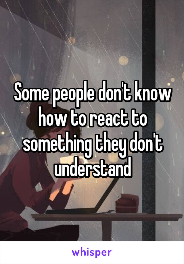 Some people don't know how to react to something they don't understand