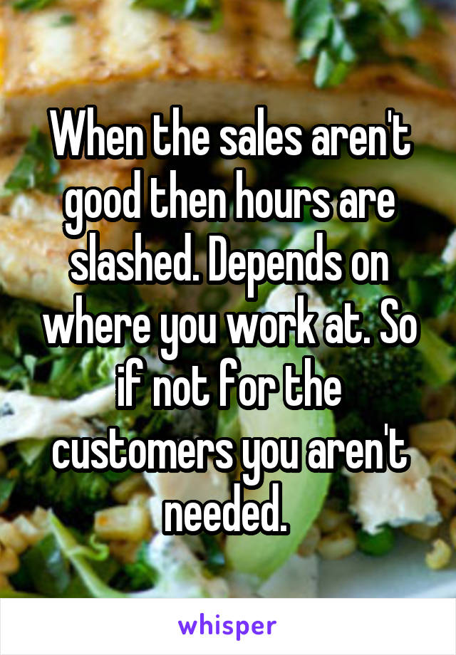 When the sales aren't good then hours are slashed. Depends on where you work at. So if not for the customers you aren't needed. 