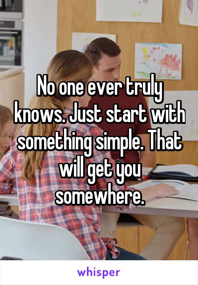 No one ever truly knows. Just start with something simple. That will get you somewhere.