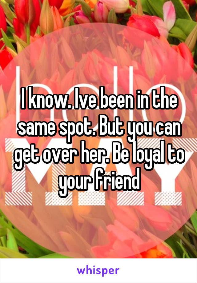 I know. Ive been in the same spot. But you can get over her. Be loyal to your friend