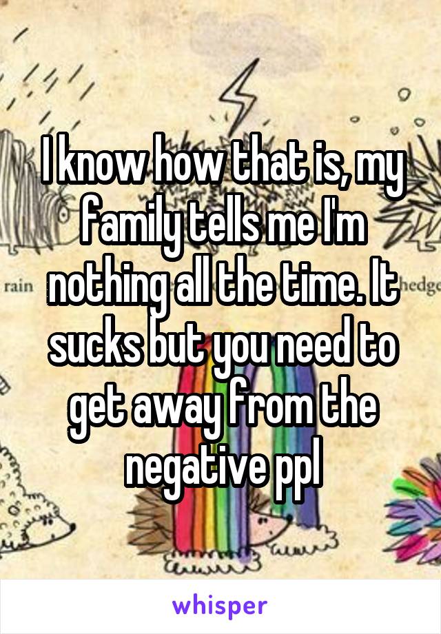 I know how that is, my family tells me I'm nothing all the time. It sucks but you need to get away from the negative ppl