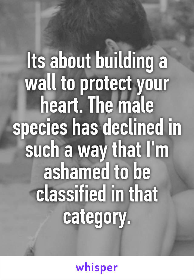 Its about building a wall to protect your heart. The male species has declined in such a way that I'm ashamed to be classified in that category.
