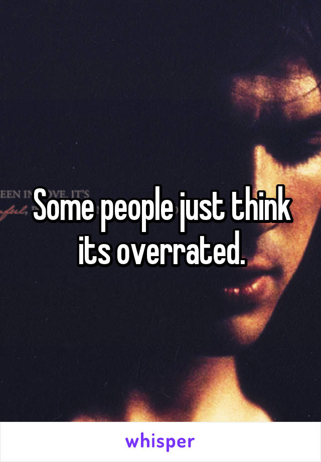 Some people just think its overrated.