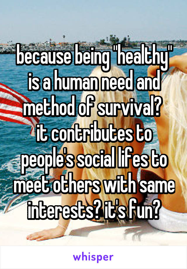 because being "healthy" is a human need and method of survival? 
it contributes to people's social lifes to meet others with same interests? it's fun?