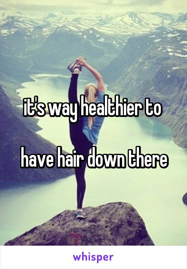 it's way healthier to 

have hair down there