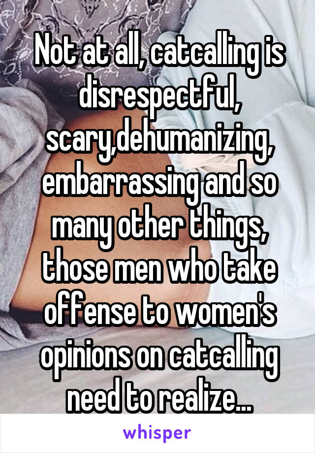 Not at all, catcalling is disrespectful, scary,dehumanizing, embarrassing and so many other things, those men who take offense to women's opinions on catcalling need to realize...
