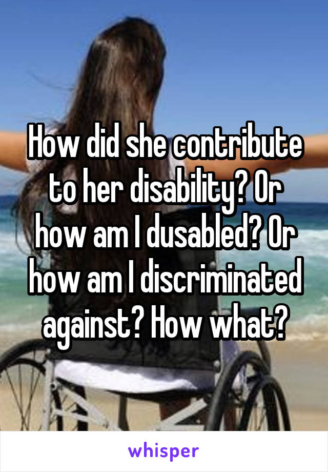 How did she contribute to her disability? Or how am I dusabled? Or how am I discriminated against? How what?
