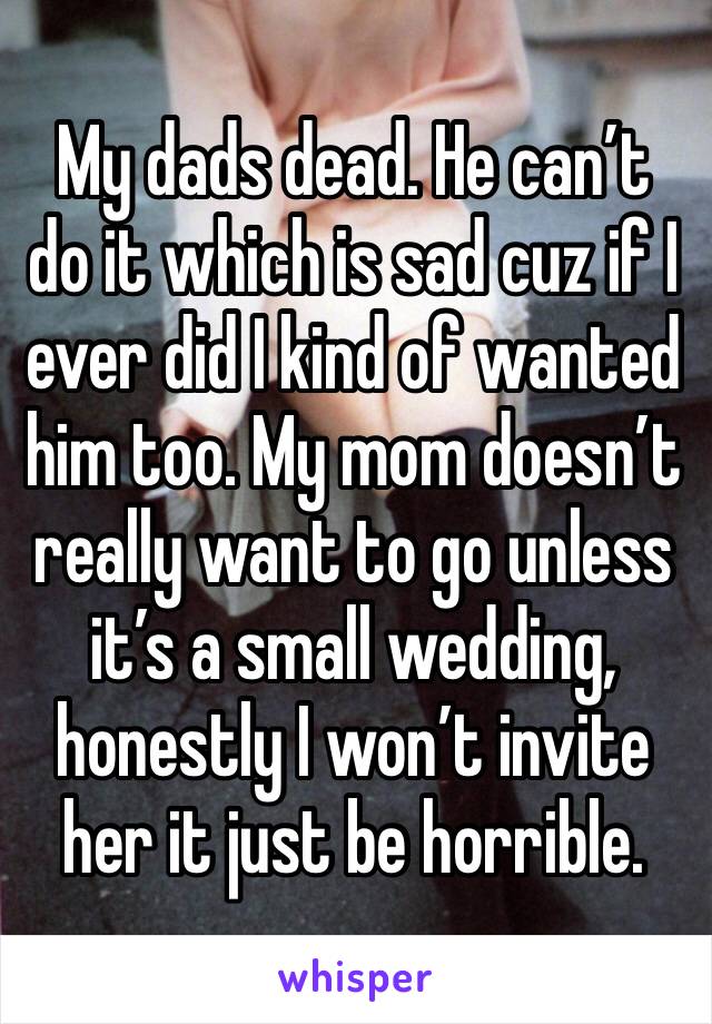 My dads dead. He can’t do it which is sad cuz if I ever did I kind of wanted him too. My mom doesn’t really want to go unless it’s a small wedding, honestly I won’t invite her it just be horrible. 