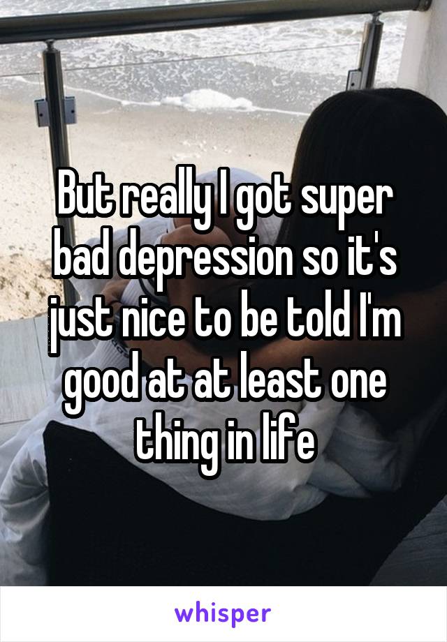 But really I got super bad depression so it's just nice to be told I'm good at at least one thing in life
