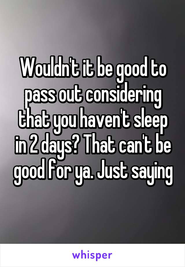 Wouldn't it be good to pass out considering that you haven't sleep in 2 days? That can't be good for ya. Just saying 