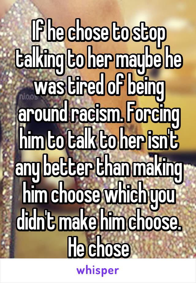 If he chose to stop talking to her maybe he was tired of being around racism. Forcing him to talk to her isn't any better than making him choose which you didn't make him choose. He chose