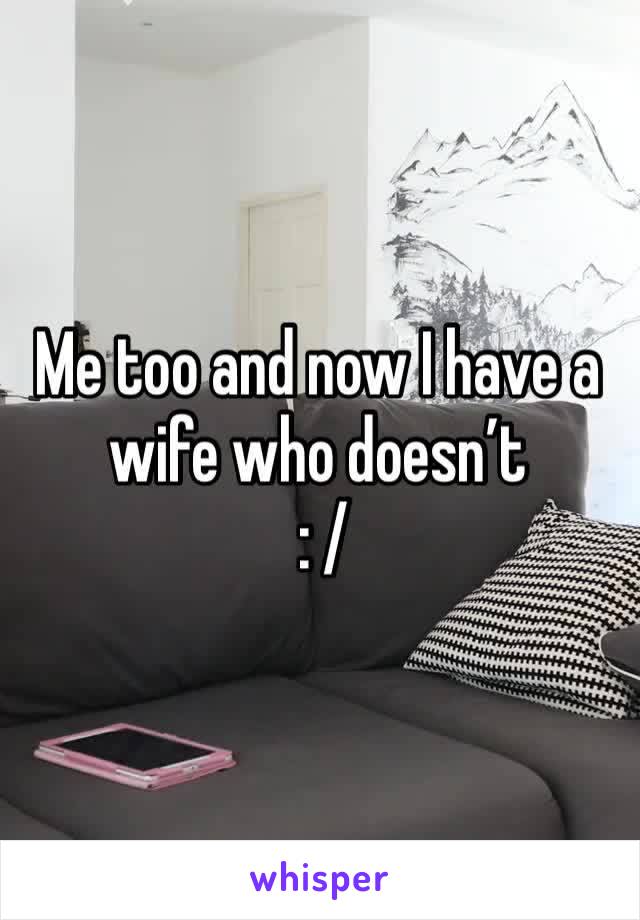 Me too and now I have a wife who doesn’t
 : /